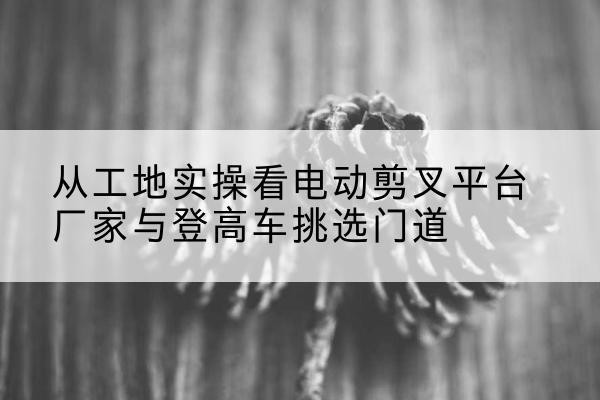 钟山电动剪叉升降平台厂家-从工地实操看电动剪叉平台厂家与登高车挑选门道