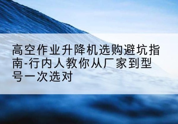 钟山升降平台厂家-高空作业升降机选购避坑指南-行内人教你从厂家到型号一次选对